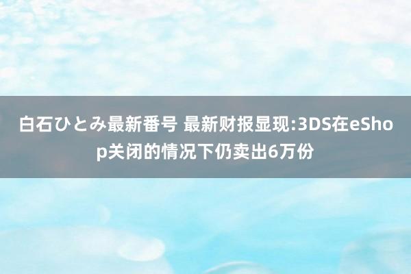 白石ひとみ最新番号 最新财报显现:3DS在eShop关闭的情况下仍卖出6万份