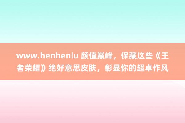 www.henhenlu 颜值巅峰，保藏这些《王者荣耀》绝好意思皮肤，彰显你的超卓作风