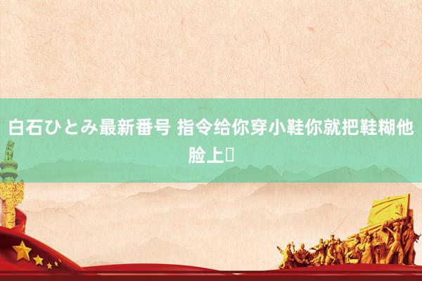 白石ひとみ最新番号 指令给你穿小鞋你就把鞋糊他脸上❗