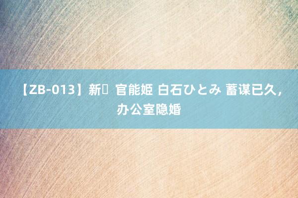 【ZB-013】新・官能姫 白石ひとみ 蓄谋已久，办公室隐婚