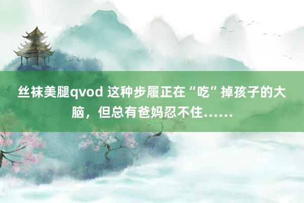 丝袜美腿qvod 这种步履正在“吃”掉孩子的大脑，但总有爸妈忍不住……