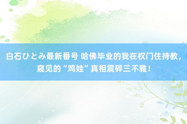 白石ひとみ最新番号 哈佛毕业的我在权门住持教，窥见的“鸡娃”真相震碎三不雅！