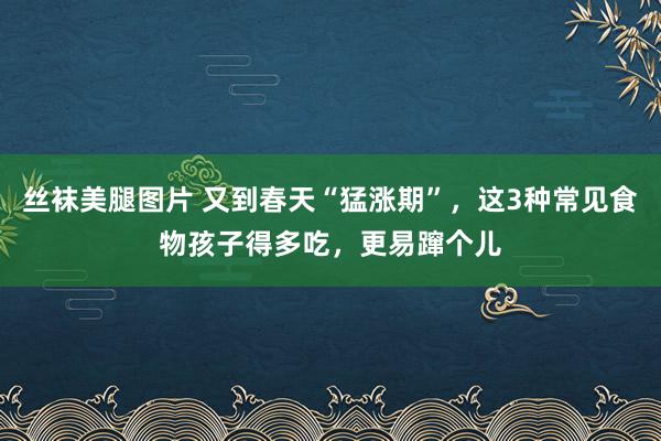 丝袜美腿图片 又到春天“猛涨期”，这3种常见食物孩子得多吃，更易蹿个儿