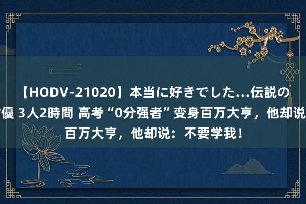 【HODV-21020】本当に好きでした…伝説の清純派AV女優 3人2時間 高考“0分强者”变身百万大亨，他却说：不要学我！