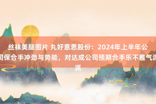 丝袜美腿图片 丸好意思股份：2024年上半年公司保合手冲劲与势能，<a href=