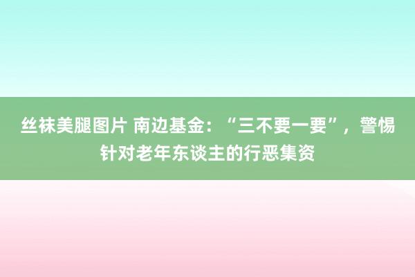 丝袜美腿图片 南边基金：“三不要一要”，警惕针对老年东谈主的行恶集资