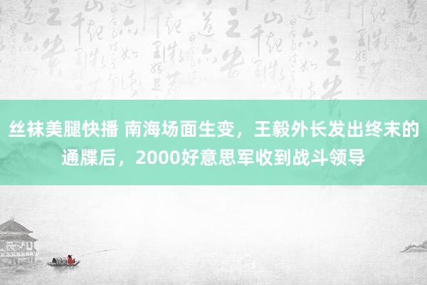 丝袜美腿快播 南海场面生变，王毅外长发出终末的通牒后，2000好意思军收到战斗领导