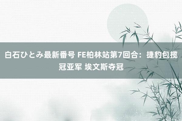 白石ひとみ最新番号 FE柏林站第7回合：捷豹包揽冠亚军 埃文斯夺冠