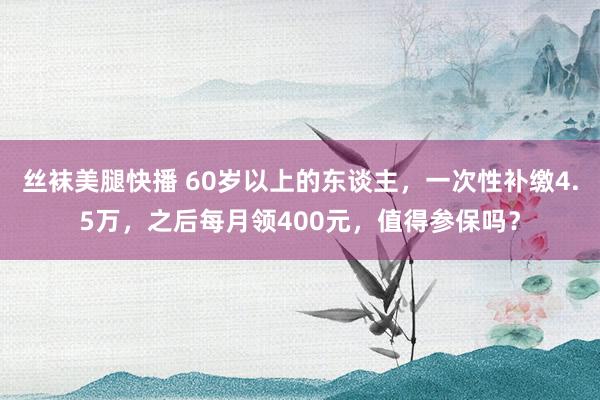 丝袜美腿快播 60岁以上的东谈主，一次性补缴4.5万，之后每月领400元，值得参保吗？