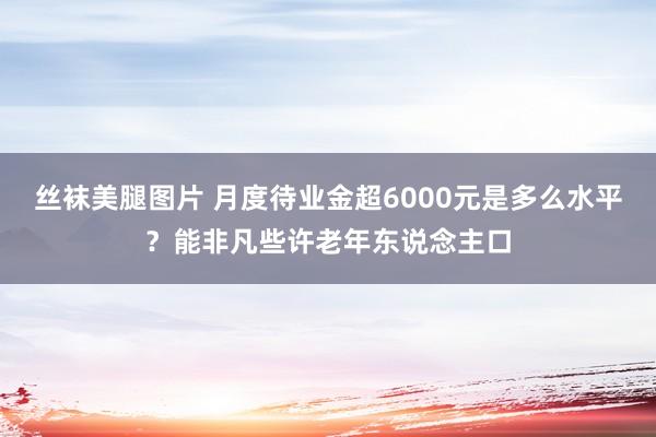 丝袜美腿图片 月度待业金超6000元是多么水平？能非凡些许老年东说念主口