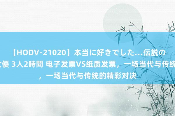 【HODV-21020】本当に好きでした…伝説の清純派AV女優 3人2時間 电子发票VS纸质发票，一场当代与传统的精彩对决