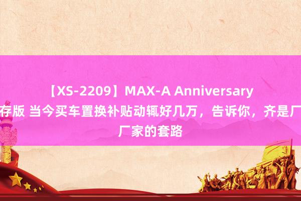 【XS-2209】MAX-A Anniversary 超永久保存版 当今买车置换补贴动辄好几万，告诉你，齐是厂家的套路