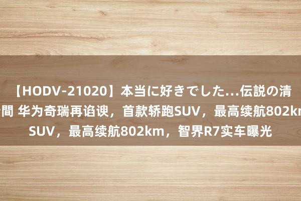 【HODV-21020】本当に好きでした…伝説の清純派AV女優 3人2時間 华为奇瑞再谄谀，首款轿跑SUV，最高续航802km，智界R7实车曝光