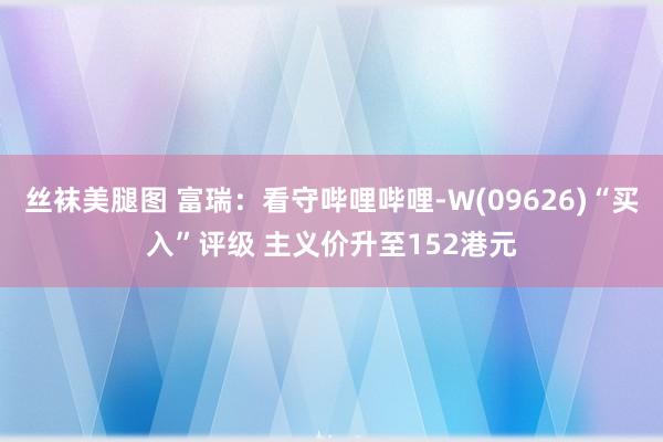 丝袜美腿图 富瑞：看守哔哩哔哩-W(09626)“买入”评级 主义价升至152港元