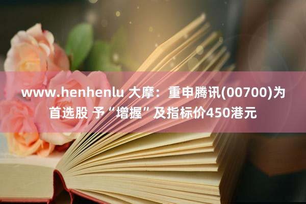 www.henhenlu 大摩：重申腾讯(00700)为首选股 予“增握”及指标价450港元