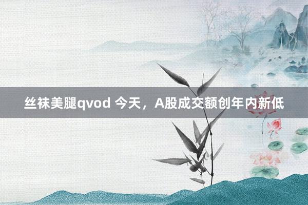 丝袜美腿qvod 今天，A股成交额创年内新低