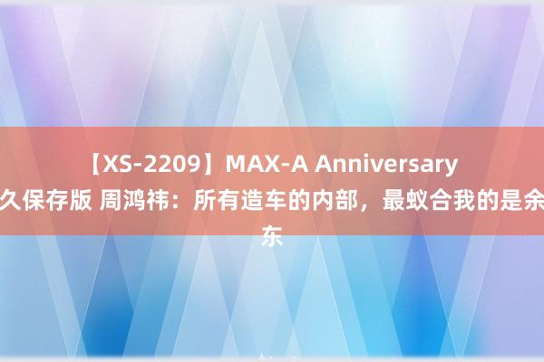 【XS-2209】MAX-A Anniversary 超永久保存版 周鸿祎：所有造车的内部，最蚁合我的是余承东