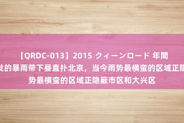 【QRDC-013】2015 クィーンロード 年間BEST10 气旋诱发的暴雨带下昼直扑北京，当今雨势最横蛮的区域正隐蔽市区和大兴区