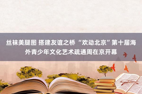 丝袜美腿图 搭建友谊之桥 “欢动北京”第十届海外青少年文化艺术疏通周在京开幕