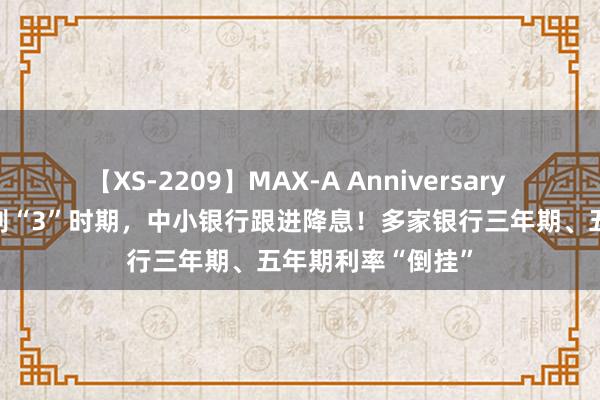 【XS-2209】MAX-A Anniversary 超永久保存版 告别“3”时期，中小银行跟进降息！多家银行三年期、五年期利率“倒挂”