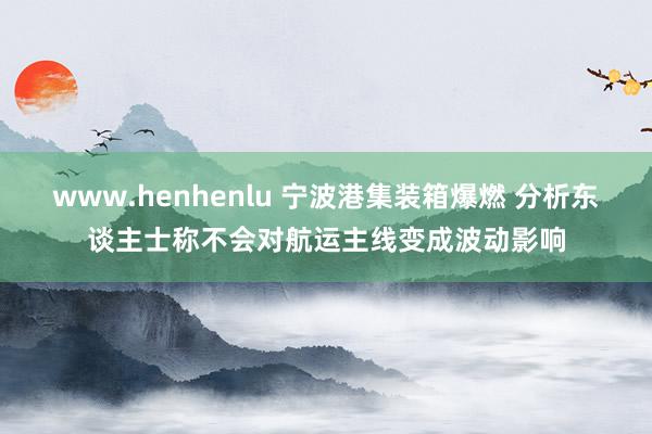 www.henhenlu 宁波港集装箱爆燃 分析东谈主士称不会对航运主线变成波动影响