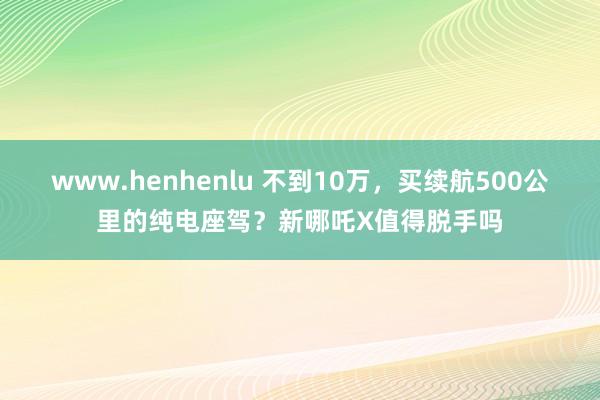 www.henhenlu 不到10万，买续航500公里的纯电座驾？新哪吒X值得脱手吗