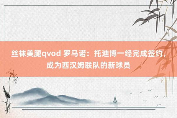 丝袜美腿qvod 罗马诺：托迪博一经完成签约，成为西汉姆联队的新球员