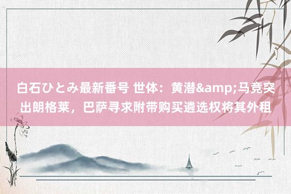 白石ひとみ最新番号 世体：黄潜&马竞突出朗格莱，巴萨寻求附带购买遴选权将其外租