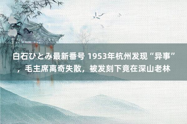 白石ひとみ最新番号 1953年杭州发现“异事”，毛主席离奇失散，被发刻下竟在深山老林