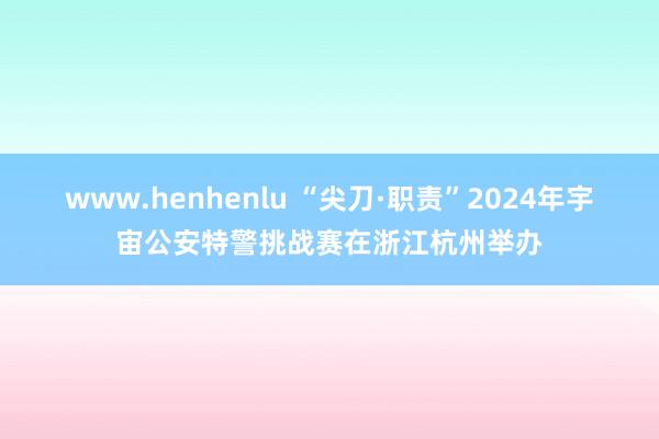 www.henhenlu “尖刀·职责”2024年宇宙公安特警挑战赛在浙江杭州举办