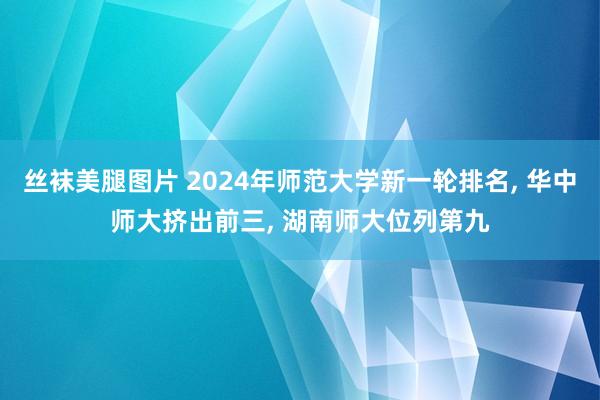 丝袜美腿图片 2024年师范大学新一轮排名， 华中师大挤出前三， 湖南师大位列第九