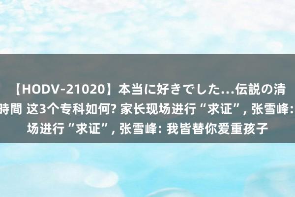 【HODV-21020】本当に好きでした…伝説の清純派AV女優 3人2時間 这3个专科如何? 家长现场进行“求证”， 张雪峰: 我皆替你爱重孩子