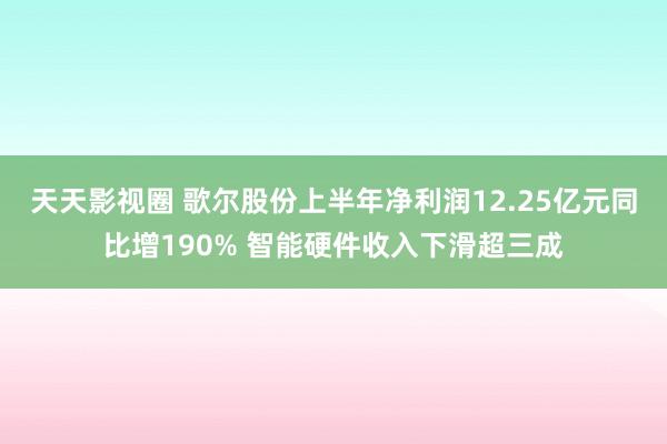 天天影视圈 歌尔股份上半年净利润12.25亿元同比增190% 智能硬件收入下滑超三成