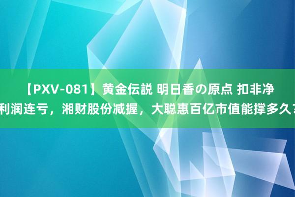 【PXV-081】黄金伝説 明日香の原点 扣非净利润连亏，湘财股份减握，大聪惠百亿市值能撑多久？