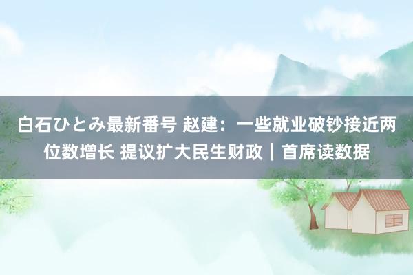 白石ひとみ最新番号 赵建：一些就业破钞接近两位数增长 提议扩大民生财政｜首席读数据