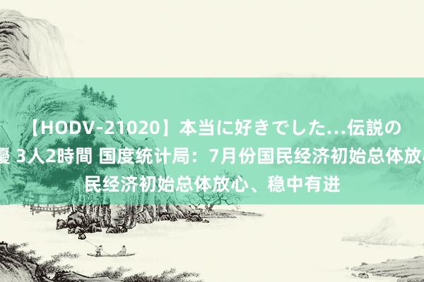 【HODV-21020】本当に好きでした…伝説の清純派AV女優 3人2時間 国度统计局：7月份国民经济初始总体放心、稳中有进