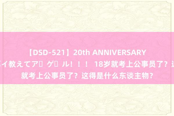 【DSD-521】20th ANNIVERSARY 50人のママがイッパイ教えてア・ゲ・ル！！！ 18岁就考上公事员了？这得是什么东谈主物？