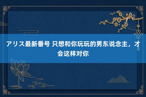 アリス最新番号 只想和你玩玩的男东说念主，才会这样对你