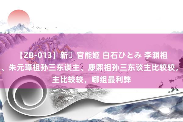 【ZB-013】新・官能姫 白石ひとみ 李渊祖孙三东谈主、朱元璋祖孙三东谈主、康熙祖孙三东谈主比较较，哪组最利弊