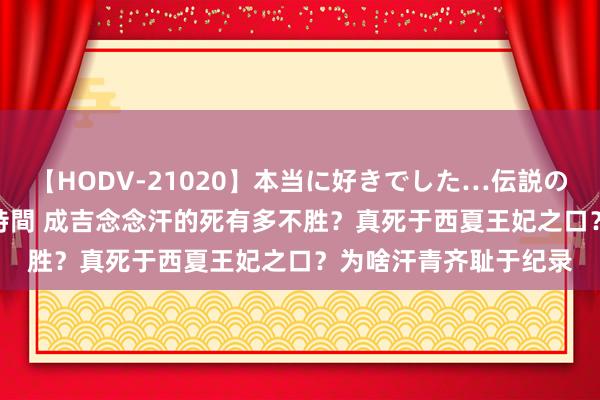 【HODV-21020】本当に好きでした…伝説の清純派AV女優 3人2時間 成吉念念汗的死有多不胜？真死于西夏王妃之口？为啥汗青齐耻于纪录