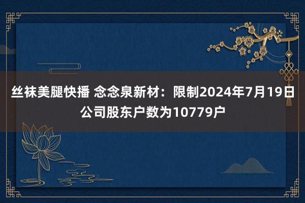 丝袜美腿快播 念念泉新材：限制2024年7月19日公司股东户数为10779户