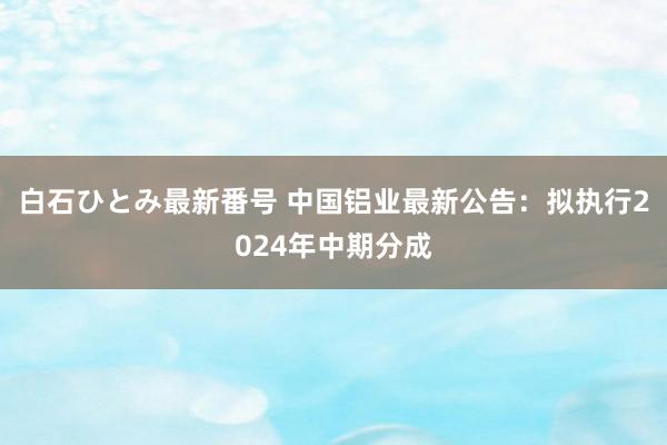 白石ひとみ最新番号 中国铝业最新公告：拟执行2024年中期分成