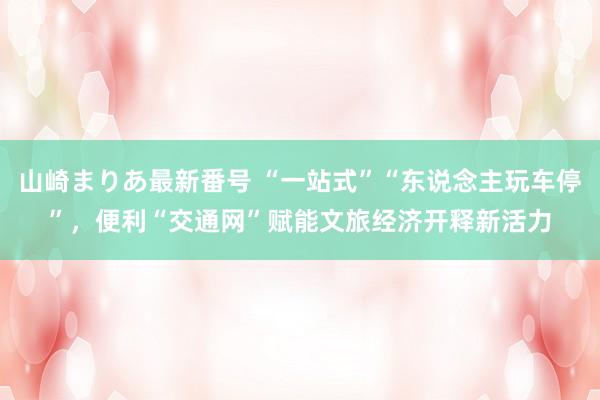 山崎まりあ最新番号 “一站式”“东说念主玩车停”，便利“交通网”赋能文旅经济开释新活力