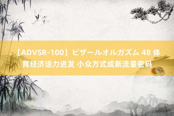 【ADVSR-100】ビザールオルガズム 48 体育经济活力迸发 小众方式成新流量密码