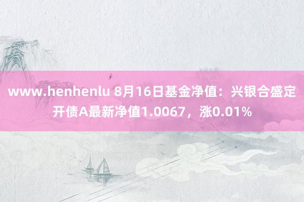 www.henhenlu 8月16日基金净值：兴银合盛定开债A最新净值1.0067，涨0.01%