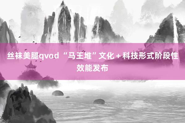 丝袜美腿qvod “马王堆”文化＋科技形式阶段性效能发布