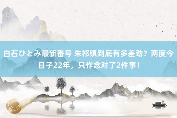 白石ひとみ最新番号 朱祁镇到底有多差劲？两度今日子22年，只作念对了2件事！