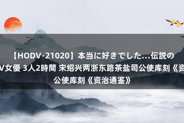 【HODV-21020】本当に好きでした…伝説の清純派AV女優 3人2時間 宋绍兴两浙东路茶盐司公使库刻《资治通鉴》