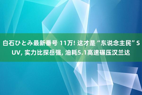 白石ひとみ最新番号 11万! 这才是“东说念主民”SUV， 实力比探岳强， 油耗5.1高速碾压汉兰达