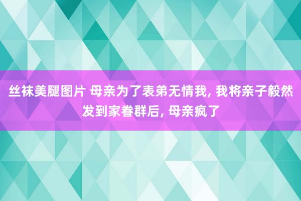 丝袜美腿图片 母亲为了表弟无情我， 我将亲子毅然发到家眷群后， 母亲疯了